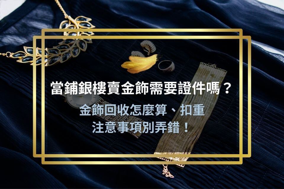 當鋪銀樓賣金飾需要證件嗎?金飾回收怎麼算、扣重及注意事項別弄錯!